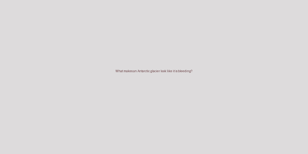 What makes an Antarctic glacier look like it is bleeding?